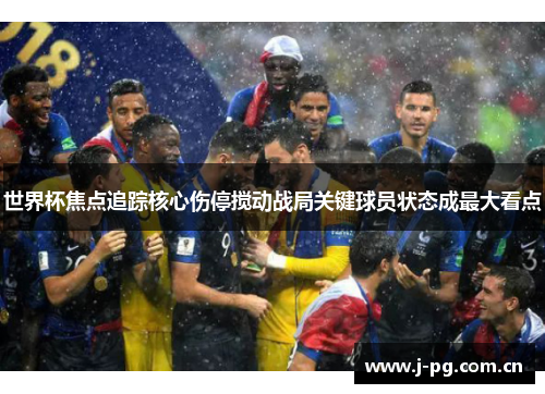 世界杯焦点追踪核心伤停搅动战局关键球员状态成最大看点